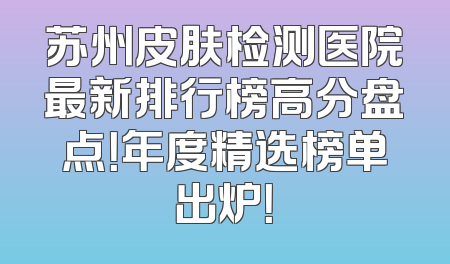 苏州皮肤检测医院最新排行榜高分盘点！年度精选榜单出炉！