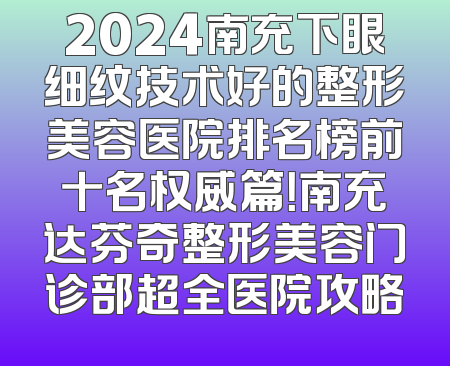 2024南充下眼细纹技术好的整形美容医院排名榜前十名权威篇！南充达芬奇整形美容门诊部超全医院攻略