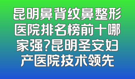 昆明鼻背纹鼻整形医院排名榜前十哪家强？昆明圣安妇产医院技术领先