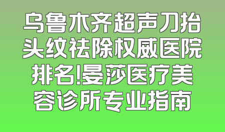 乌鲁木齐超声刀抬头纹祛除权威医院排名！晏莎医疗美容诊所专业指南