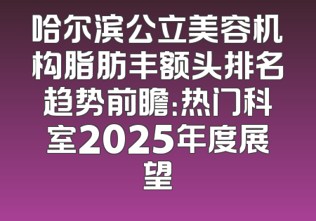 哈尔滨公立美容机构脂肪丰额头排名趋势前瞻：热门科室2025年度展望