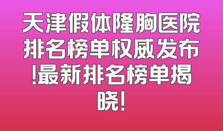 天津假体隆胸医院排名榜单权威发布！最新排名榜单揭晓！
