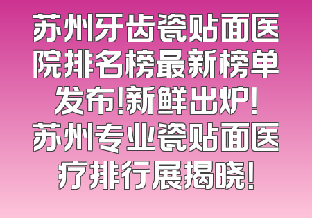 苏州牙齿瓷贴面医院排名榜最新榜单发布！新鲜出炉！苏州专业瓷贴面医疗排行展揭晓！