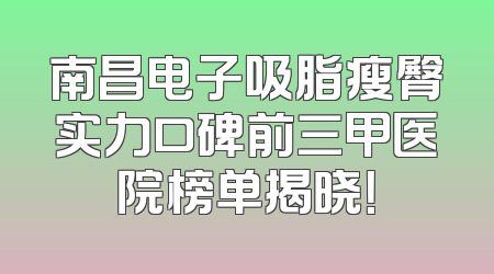 南昌电子吸脂瘦臀实力口碑前三甲医院榜单揭晓！