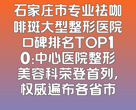 石家庄市专业祛咖啡斑大型整形医院口碑排名TOP10：中心医院整形美容科荣登首列，权威遍布各省市