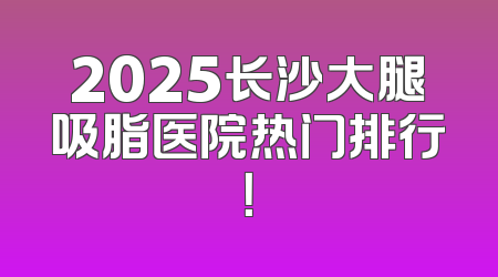 2025长沙大腿吸脂医院热门排行！