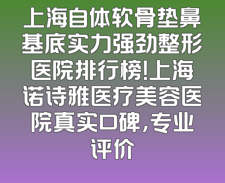 上海自体软骨垫鼻基底实力强劲整形医院排行榜！上海诺诗雅医疗美容医院真实口碑，专业评价