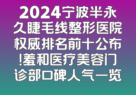 2024宁波半永久睫毛线整形医院权威排名前十公布！羞和医疗美容门诊部口碑人气一览