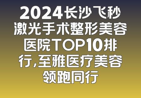 2024长沙飞秒激光手术整形美容医院TOP10排行，至雅医疗美容领跑同行