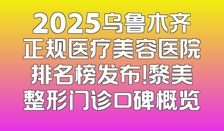 2025乌鲁木齐正规医疗美容医院排名榜发布！黎美整形门诊口碑概览