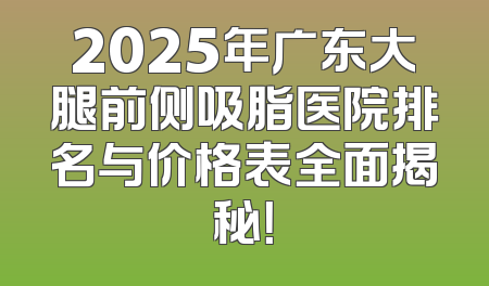 2025年广东大腿前侧吸脂医院排名与价格表全面揭秘！