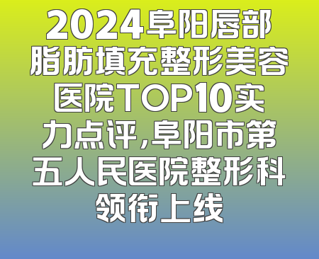 2024阜阳唇部脂肪填充整形美容医院TOP10实力点评，阜阳市第五人民医院整形科领衔上线