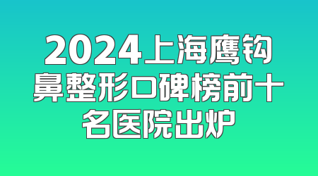 2024上海鹰钩鼻整形口碑榜前十名医院出炉