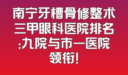 南宁牙槽骨修整术三甲眼科医院排名：九院与市一医院领衔！