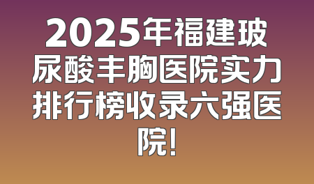 2025年福建玻尿酸丰胸医院实力排行榜收录六强医院！