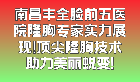 南昌丰全脸前五医院隆胸专家实力展现！顶尖隆胸技术助力美丽蜕变！