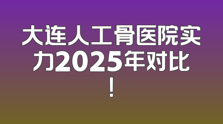 大连人工骨医院实力2025年对比！