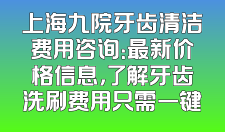 上海九院牙齿清洁费用咨询：最新价格信息，了解牙齿洗刷费用只需一键