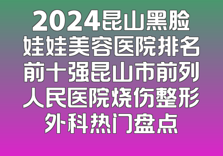 2024昆山黑脸娃娃美容医院排名前十强昆山市前列人民医院烧伤整形外科热门盘点