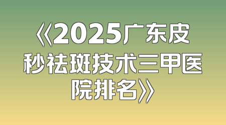 《2025广东皮秒祛斑技术三甲医院排名》