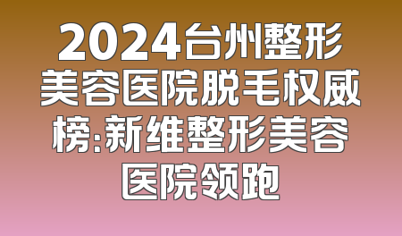 2024台州整形美容医院脱毛权威榜：新维整形美容医院领跑