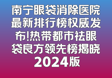 南宁眼袋消除医院最新排行榜权威发布！热带都市祛眼袋良方领先榜揭晓 2024版
