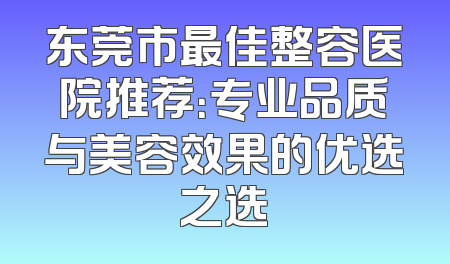 东莞市最佳整容医院推荐：专业品质与美容效果的优选之选
