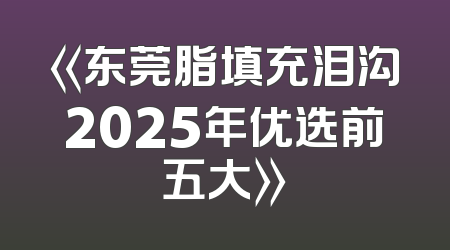 《东莞脂填充泪沟2025年优选前五大》
