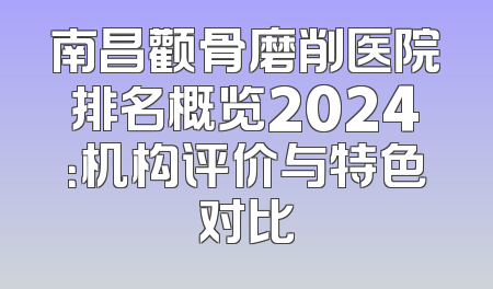 南昌颧骨磨削医院排名概览2024：机构评价与特色对比