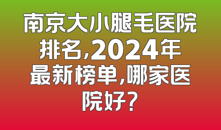 南京大小腿毛医院排名，2024年最新榜单，哪家医院好？