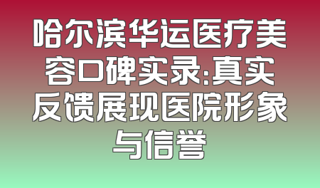 哈尔滨华运医疗美容口碑实录：真实反馈展现医院形象与信誉
