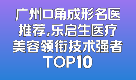 广州口角成形名医推荐，乐启生医疗美容领衔技术强者TOP10