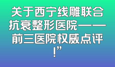 关于西宁线雕联合抗衰整形医院——前三医院权威点评!”