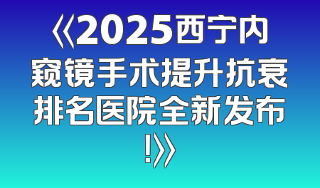 《2025西宁内窥镜手术提升抗衰排名医院全新发布！》