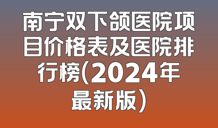 南宁双下颌医院项目价格表及医院排行榜（2024年最新版）
