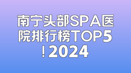 南宁头部SPA医院排行榜TOP5! 2024