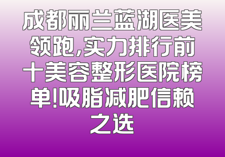 成都丽兰蓝湖医美领跑，实力排行前十美容整形医院榜单！吸脂减肥信赖之选