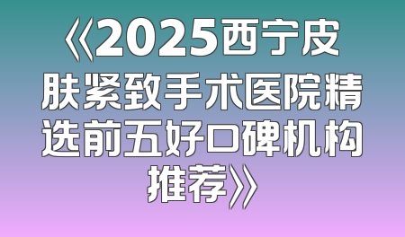 《2025西宁皮肤紧致手术医院精选前五好口碑机构推荐》