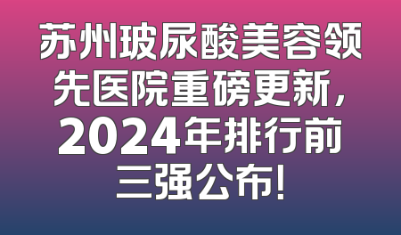 苏州玻尿酸美容领先医院重磅更新，2024年排行前三强公布！