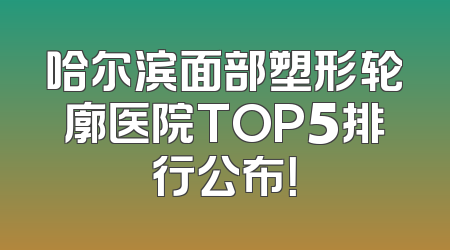 哈尔滨面部塑形轮廓医院TOP5排行公布！