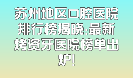 苏州地区口腔医院排行榜揭晓：最新烤资牙医院榜单出炉！