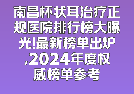南昌杯状耳治疗正规医院排行榜大曝光！最新榜单出炉，2024年度权威榜单参考