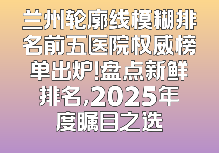 兰州轮廓线模糊排名前五医院权威榜单出炉！盘点新鲜排名，2025年度瞩目之选