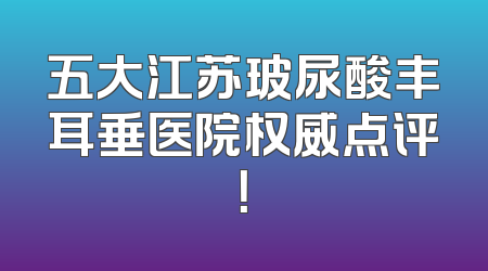 五大江苏玻尿酸丰耳垂医院权威点评！