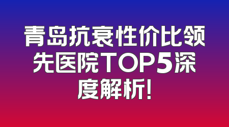 青岛抗衰性价比领先医院TOP5深度解析！