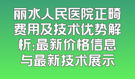 丽水人民医院正畸费用及技术优势解析：最新价格信息与最新技术展示