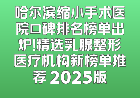哈尔滨缩小手术医院口碑排名榜单出炉！精选乳腺整形医疗机构新榜单推荐 2025版