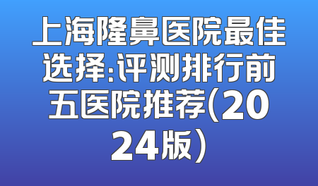 上海隆鼻医院最佳选择：评测排行前五医院推荐（2024版）