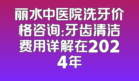 丽水中医院洗牙价格咨询：牙齿清洁费用详解在2024年