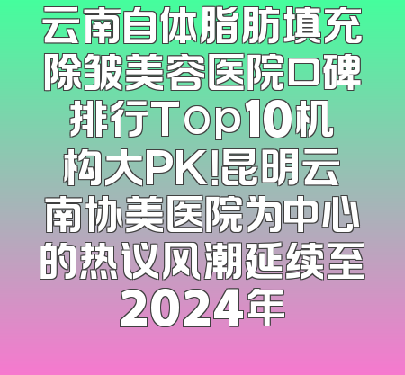 云南自体脂肪填充除皱美容医院口碑排行Top10机构大PK！昆明云南协美医院为中心的热议风潮延续至2024年